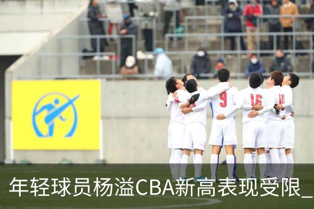 年轻球员杨溢CBA新高表现受限 赛后自评仍有不足